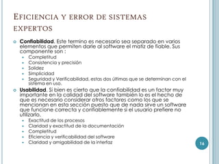 EFICIENCIA Y ERROR DE SISTEMAS
EXPERTOS
   Confiabilidad. Este termino es necesario sea separado en varios
    elementos que permiten darle al software el matiz de fiable. Sus
    componente son :
       Completitud
       Consistencia y precisión
       Solidez
       Simplicidad
       Seguridad y Verificabilidad, estas dos últimas que se determinan con el
        sistema en uso.
   Usabilidad. Si bien es cierto que la confiabilidad es un factor muy
    importante en la calidad del software también lo es el hecho de
    que es necesario considerar otros factores como los que se
    mencionan en esta sección puesto que de nada sirve un software
    que funcione correcta y confiablemente si el usuario prefiere no
    utilizarlo.
     Exactitud de los procesos
     Claridad y exactitud de la documentación
     Completitud
     Eficiencia y verificabilidad del software
     Claridad y amigabilidad de la interfaz                                      16
 