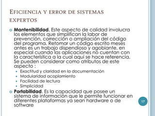 EFICIENCIA Y ERROR DE SISTEMAS
EXPERTOS
   Mantenibilidad. Este aspecto de calidad involucra
    los elementos que simplifican la labor de
    prevención, corrección o ampliación del código
    del programa. Retomar un código escrito meses
    antes es un trabajo dispendioso y agobiante, en
    especial cuando las aplicaciones no cuentan con
    la característica a la cual aquí se hace referencia.
    Se pueden considerar como atributos de este
    aspecto :
       Exactitud y claridad en la documentación
       Modularidad acoplamiento
       Facilidad de lectura
       Simplicidad
   Portabilidad. Es la capacidad que posee un
    sistema de información que le permite funcionar en
    diferentes plataformas ya sean hardware o de           17
    software
 