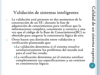 Calidad de un sistema experto
      Validación de sistemas inteligentes
1.   La validación está presente en dos momentos de la
     construcción de un SE : durante la fase de
     adquisición de conocimientos para verificar que la
     informaciones completa, consistente y correcta y una
     vez que el código de la Base de Conocimiento(BC) es
     obtenido para asegurar la consistencia lógica de este.
2.   Otros hacen una distinción entre validación y
     verificación planteando que:
        La validación determina si el sistema resuelve
         satisfactoriamente los problemas del mundo real
         para el cual fue creado.
        La verificación determina así el sistema satisface
         completamente sus especificaciones y no contiene
         en consistencias lógicas
                                                                 4
 