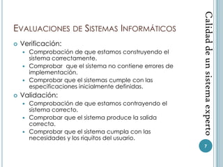Calidad de un sistema experto
EVALUACIONES DE SISTEMAS INFORMÁTICOS
   Verificación:
     Comprobación de que estamos construyendo el
      sistema correctamente.
     Comprobar que el sistema no contiene errores de
      implementación.
     Comprobar que el sistemas cumple con las
      especificaciones inicialmente definidas.
   Validación:
     Comprobación de que estamos contrayendo el
      sistema correcto.
     Comprobar que el sistema produce la salida
      correcta.
     Comprobar que el sistema cumpla con las
      necesidades y los riquitos del usuario.
                                                           7
 