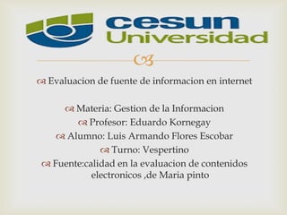 
 Evaluacion de fuente de informacion en internet
 Materia: Gestion de la Informacion
 Profesor: Eduardo Kornegay
 Alumno: Luis Armando Flores Escobar
 Turno: Vespertino
 Fuente:calidad en la evaluacion de contenidos
electronicos ,de Maria pinto
 