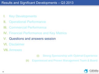 Results and Significant Developments – Q3 2013
44
I. Key Developments
II. Operational Performance
III. Commercial Performance
IV. Financial Performance and Key Metrics
V. Questions and answers session
VI. Disclaimer
VII. Annexes
(i) Strong Sponsorship with Optimal Experience
(ii) Experienced and Proven Management Team & Board
 
