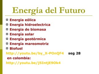 Energía del Futuro
 Energia eólica
 Energia hidroelectrica
 Energia de biomasa
 Energía solar
 Energía geotérmica
 Energía mareomotriz
 Biofuel

http://youtu.be/by_X-POnQF4   seg 28
 en colombia:
http://youtu.be/j5IntjE9Ok4
 