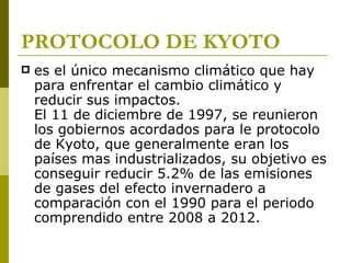 PROTOCOLO DE KYOTO
   es el único mecanismo climático que hay
    para enfrentar el cambio climático y
    reducir sus impactos.
    El 11 de diciembre de 1997, se reunieron
    los gobiernos acordados para le protocolo
    de Kyoto, que generalmente eran los
    países mas industrializados, su objetivo es
    conseguir reducir 5.2% de las emisiones
    de gases del efecto invernadero a
    comparación con el 1990 para el periodo
    comprendido entre 2008 a 2012.
 