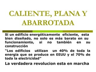 CALIENTE, PLANA Y
     ABARROTADA
Si un edificio energéticamente eficiente, esta
bien diseñado, no solo es más barato en su
funcionamiento,     si  no  también    en   su
construcción
“Los edificios utilizan un 40% de toda la
energia que se produce en EEUU y el 70% de
toda la electricidad”
La verdadera revolucion esta en marcha
 
