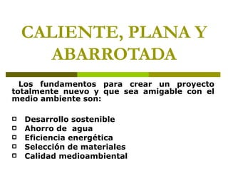 CALIENTE, PLANA Y
       ABARROTADA
  Los fundamentos para crear un proyecto
totalmente nuevo y que sea amigable con el
medio ambiente son:

   Desarrollo sostenible
   Ahorro de agua
   Eficiencia energética
   Selección de materiales
   Calidad medioambiental
 