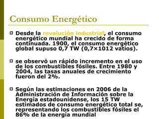 Consumo Energético
   Desde la revolución industrial, el consumo
    energético mundial ha crecido de forma
    continuada. 1900, el consumo energético
    global supuso 0,7 TW (0,7×1012 vatios).

   se observó un rápido incremento en el uso
    de los combustibles fósiles. Entre 1980 y
    2004, las tasas anuales de crecimiento
    fueron del 2%.

   Según las estimaciones en 2006 de la
    Administración de Información sobre la
    Energía estadounidense, los 15 TW
    estimados de consumo energético total se,
    representando los combustibles fósiles el
    86% de la energía mundial
 