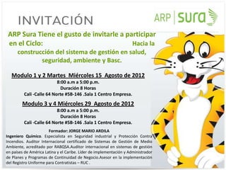 ARP Sura Tiene el gusto de invitarle a participar
 en el Ciclo:                             Hacia la
      construcción del sistema de gestión en salud,
              seguridad, ambiente y Basc.

   Modulo 1 y 2 Martes Miércoles 15 Agosto de 2012
                          8:00 a.m a 5:00 p.m.
                            Duración 8 Horas
         Cali -Calle 64 Norte #5B-146 .Sala 1 Centro Empresa.
        Modulo 3 y 4 Miércoles 29 Agosto de 2012
                          8:00 a.m a 5:00 p.m.
                            Duración 8 Horas
         Cali -Calle 64 Norte #5B-146 .Sala 1 Centro Empresa.
                       Formador: JORGE MARIO ARDILA
Ingeniero Químico. Especialista en Seguridad industrial y Protección Contra
Incendios. Auditor Internacional certificado de Sistemas de Gestión de Medio
Ambiente, acreditado por RABQSA.Auditor internacional en sistemas de gestión
en países de América Latina y el Caribe. Líder de implementación y Administrador
de Planes y Programas de Continuidad de Negocio.Asesor en la implementación
del Registro Uniforme para Contratistas – RUC .
 