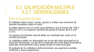 6.3 CALIFICACIÓN MÚLTIPLE
6.3.1 GENERALIDADES
Para el segundo ensayo:
El soldador debe trazar, cortar, ajustar y soldar una conexión de
tamaño completo sobre el caño.
Se debe realizar con un caño cuyo diámetro sea al menos de 168,3
mm (6 5/8”) y un espesor nominal de pared al menos de 6.4 mm
(1/4”).
Un agujero de tamaño natural debe ser realizado por corte en la
cañería principal.
La soldadura debe ser efectuada con el eje del caño principal en la
posición horizontal, y el eje de la conexión del caño debe extenderse
colocado verticalmente hacia abajo desde el caño principal.
El acabado de la soldadura debe presentar una apariencia pulida,
uniforme y buena apariencia.
 
