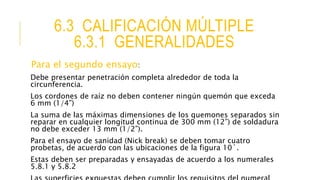 6.3 CALIFICACIÓN MÚLTIPLE
6.3.1 GENERALIDADES
Para el segundo ensayo:
Debe presentar penetración completa alrededor de toda la
circunferencia.
Los cordones de raíz no deben contener ningún quemón que exceda
6 mm (1/4”)
La suma de las máximas dimensiones de los quemones separados sin
reparar en cualquier longitud continua de 300 mm (12”) de soldadura
no debe exceder 13 mm (1/2”).
Para el ensayo de sanidad (Nick break) se deben tomar cuatro
probetas, de acuerdo con las ubicaciones de la figura 10`.
Estas deben ser preparadas y ensayadas de acuerdo a los numerales
5.8.1 y 5.8.2
 
