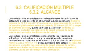 6.3 CALIFICACIÓN MÚLTIPLE
6.3.2 ALCANCE
Un soldador que a completado satisfactoriamente la calificación de
soldadura a tope descrita en el numeral 6.3.1en cañería de diámetro
exterior de 323.9 mm (12 ¾”) o mayores, y una conexión de un tramo
de tamaño igual soldado sobre un caño de 323.9 mm (12 ¾”) o mayor
en diámetro exterior, queda calificado para soldar: en todas las
posiciones, en todos los espesores de pared, diseños de Junta,
accesorios y en todos los diámetros de cañería.
Un soldador que a completado exitosamente los requisitos de
soldadura de soldadura a tope y de conexiones de ramales o
derivaciones establecidos en el numeral 6.3.1 en un caño de diámetro
menor a 323.9 mm (12 ¾”), queda calificado para soldar: en todas las
posiciones, en todos los espesores de pared, diseños de juntas,
accesorios y todos los diámetros de cañería menores o iguales al
diámetro usado por el soldador en la calificación.
 
