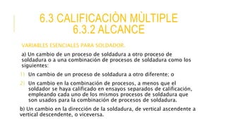 6.3 CALIFICACIÒN MÙLTIPLE
6.3.2 ALCANCE
VARIABLES ESENCIALES PARA SOLDADOR.
a) Un cambio de un proceso de soldadura a otro proceso de
soldadura o a una combinación de procesos de soldadura como los
siguientes:
1) Un cambio de un proceso de soldadura a otro diferente; o
2) Un cambio en la combinación de procesos, a menos que el
soldador se haya calificado en ensayos separados de calificación,
empleando cada uno de los mismos procesos de soldadura que
son usados para la combinación de procesos de soldadura.
b) Un cambio en la dirección de la soldadura, de vertical ascendente a
vertical descendente, o viceversa.
 
