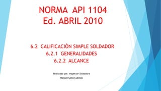 NORMA API 1104
Ed. ABRIL 2010
6.2 CALIFICACIÒN SIMPLE SOLDADOR
6.2.1 GENERALIDADES
6.2.2 ALCANCE
Realizado por: Inspector Soldadura
Manuel Salto Cubillos
 