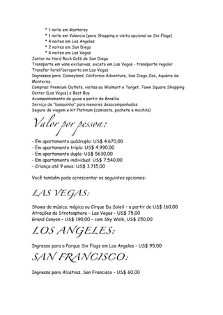 * 1 noite em Monterey
      * 1 noite em Valencia (para Shopping e visita opcional ao Six Flags)
      * 4 noites em Los Angeles
      * 2 noites em San Diego
      * 4 noites em Las Vegas
Jantar no Hard Rock Café de San Diego
Transporte em vans exclusivas, exceto em Las Vegas - transporte regular
Transfer hotel/aeroporto em Las Vegas
Ingressos para: Disneyland, California Adventure, San Diego Zoo, Aquário de
Monterey.
Compras: Premium Outlets, visitas ao Walmart e Target, Town Square Shopping
Center (Las Vegas) e Best Buy
Acompanhamento de guias a partir de Brasília
Serviço de “banquinho” para menores desacompanhados
Seguro de viagem e kit Platinum (camiseta, pochete e mochila)


Valor por pessoa:

- Em apartamento quádruplo: US$ 4.670,00
- Em apartamento triplo: US$ 4.990,00
- Em apartamento duplo: US$ 5630,00
- Em apartamento individual: US$ 7.540,00
- Criança até 9 anos: US$ 3.715,00

Você também pode acrescentar os seguintes opcionais:


LAS VEGAS:

Shows de música, mágica ou Cirque Du Soleil – a partir de US$ 160,00
Atrações da Stratosphere – Las Vegas – US$ 75,00
Grand Canyon – US$ 190,00 – com Sky Walk, US$ 250,00

LOS ANGELES:

Ingresso para o Parque Six Flags em Los Angeles – US$ 95,00

SAN FRANCISCO:

Ingresso para Alcatraz, San Francisco – US$ 60,00
 