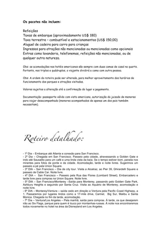 Os pacotes não incluem:

Refeições
Taxas de embarque (aproximadamente US$ 180)
Taxa terrestre – combustível e estacionamentos (US$ 150,00)
Aluguel de cadeira para carro para crianças
Ingressos para atrações não mencionadas ou mencionadas como opcionais
Extras como lavanderia, telefonemas, refeições não mencionadas, ou de
qualquer outra natureza.

Obs: as acomodações nos hotéis americanos são sempre com duas camas de casal no quarto.
Portanto, nos triplos e quádruplos, o viajante dividirá a cama com outra pessoa.

Obs: A ordem do roteiro pode ser alterada, para melhor aproveitamento dos horários de
funcionamento dos parques e atrações visitadas.

Valores sujeitos a alteração até a confirmação do lugar e pagamento.

Documentação: passaporte válido com visto americano, autorização do juizado de menores
para viajar desacompanhado (menores acompanhados de apenas um dos pais também
necessitam).




Roteiro detalhado:

- 1º Dia – Embarque até Atlanta e conexão para San Francisco.
- 2º Dia – Chegada em San Francisco. Passeio pela cidade, atravessando a Golden Gate e
indo até Sausalito para um café e uma linda vista da baía. Se o tempo estiver bom, parada nos
mirantes para fotos da ponte e da cidade. Acomodação, tarde e noite livres. Sugerimos um
passeio a pé pela Union Square.
- 3º DIA – San Francisco – Dia de city tour. Visita a Alcatraz, ao Pier 39, Ghirardelli Square e
passeio de Cable Car. Noite livre.
- 4º DIA – San Francisco – Passeio pela Rua das Flores (Lombard Street), Embarcadero e
tarde livre para compras na Union Square. Noite livre.
- 5º DIA – San Francisco/Monterey –Saída para Monterey, passando pelo Golden Gate Park,
Ashbury Heights e seguindo por Santa Cruz. Visita ao Aquário de Monterey, acomodação e
noite livre.
- 6º DIA – Monterey/Ventura – saída cedo em direção a Ventura pela Pacific Coast Highway, a
1. Passaremos por lugares lindos como a 17-mile drive, Carmel, Big Sur, Malibu e Santa
Monica. Chegada no fim da tarde, acomodação.
- 7º Dia – Ventura/Los Angeles – Pela manhã, saída para compras. À tarde, os que desejarem
irão ao Six Flags, parque para quem é louco por montanhas-russas. À noite nos encontraremos
todos novamente no hotel na área da Disneyland em Los Angeles.
 