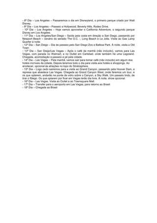 - 8º Dia – Los Angeles – Passaremos o dia em Disneyland, o primeiro parque criado por Walt
Disney.
- 9º Dia – Los Angeles – Passeio a Hollywood, Beverly Hills, Rodeo Drive.
- 10º Dia – Los Angeles – Hoje vamos aproveitar o California Adventure, o segundo parque
Disney em Los Angeles.
- 11º Dia – Los Angeles/San Diego – Saída pela costa em direção a San Diego, passando por
Newport Beach – cenário do seriado The O.C. -, Long Beach e La Jolla. Visita ao Gas Lamp
Quarter à noite.
- 12º Dia – San Diego – Dia de passeio pelo San Diego Zoo e Balboa Park. À noite, visita a Old
Town
- 13º Dia – San Diego/Las Vegas – Após o café da manhã (não incluído), vamos para Las
Vegas, com parada no Walmart, e no Outlet em Carlsbad, onde também há uma Legoland.
Chegada, acomodação e passeio a pé pela cidade.
- 14º Dia – Las Vegas – Pela manhã, vamos sair para tomar café (não incluído) em algum dos
hotéis incríveis da cidade. Depois teremos todo o dia para visita aos hotéis e shoppings. Ao
anoitecer, opcional às atrações no topo do Stratosphere.
- 15º Dia – Logo cedo sairemos para a visita ao Grand Canyon, passando pela Hoover Dam, a
represa que abastece Las Vegas. Chegada ao Grand Canyon West, onde faremos um tour, e
os que optarem, andarão na ponte de vidro sobre o Canyon, a Sky Walk. Um passeio lindo, de
tirar o fôlego. Os que optarem por ficar em Vegas terão dia livre. À noite, show opcional.
- 16º Dia – Las Vegas. Visita ao Outlet e ao Townsquare Mall.
- 17º Dia – Transfer para o aeroporto em Las Vegas, para retorno ao Brasil
- 18º Dia – Chegada ao Brasil
 