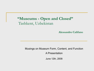 “ Museums - Open and Closed”  Tashkent, Uzbekistan   Alessandro Califano Musings on Museum Form, Content, and Function A Presentation June 12th, 2008 