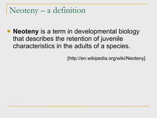 Neoteny – a definition Neoteny  is a term in developmental biology that describes the retention of juvenile characteristics in the adults of a species. [http://en.wikipedia.org/wiki/Neoteny] 