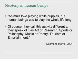 Neoteny in human beings “ Animals love playing while puppies, but … human beings use to play the whole life long. Of course, they call this activity differently: they speak of it as Art or Research, Sports or Philosophy, Music or Poetry, Tourism or Entertainment.” [Desmond Morris, 2004] 