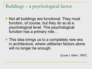 Buildings – a psychological factor Not all buildings are functional. They must function, of course, but they do so at a psychological level. This psychological function has a primary role… This idea brings us to a completely new era in architecture, where utilitarian factors alone will no longer be enough. [Louis I. Kahn, 1957] 