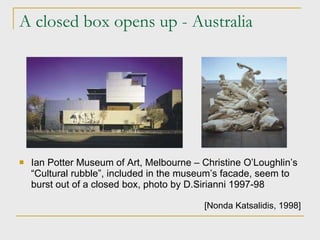 A closed box opens up - Australia Ian Potter Museum of Art, Melbourne  –  Christine O’Loughlin’s “Cultural rubble”, included in the museum’s facade, seem to burst out of a closed box , photo by D.Sirianni 1997-98 [Nonda Katsalidis ,  1998] 