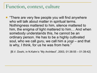 Function, context, culture “ There are very few people you will find anywhere who will talk about matter in spiritual terms. Nothingness mattered to him, silence mattered to him, the enigma of light mattered to him… And when somebody understands this, he cannot be an ordinary person. He has to be a highly cultivated soul, who we call  guru , we call him a  yogi  – and that is why, I think, for us he was from here.” [ B.V. Doshi, in N.Kahn’s “My Architect”, 2003, 01:38:55 – 01:39:42 ]   