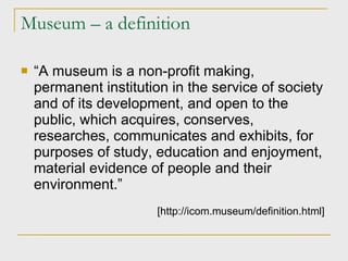 Museum – a definition “ A museum is a non-profit making, permanent institution in the service of society and of its development, and open to the public, which acquires, conserves, researches, communicates and exhibits, for purposes of study, education and enjoyment, material evidence of people and their environment.” [http://icom.museum/definition.html]   