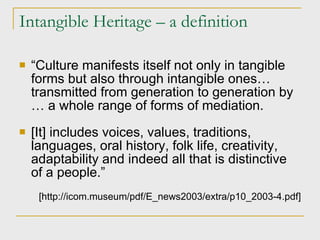 Intangible Heritage – a definition “ Culture manifests itself not only in tangible forms but also through intangible ones… transmitted from generation to generation by … a whole range of forms of mediation. [It] includes voices, values, traditions, languages, oral history, folk life, creativity, adaptability and indeed all that is distinctive of a people.” [http://icom.museum/pdf/E_news2003/extra/p10_2003-4.pdf] 