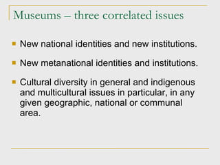 Museums – three correlated issues New national identities and new institutions. New metanational identities and institutions. Cultural diversity in general and indigenous and multicultural issues in particular, in any given geographic, national or communal area.  