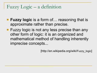 Fuzzy Logic – a definition Fuzzy logic  is  a form of… reasoning that is approximate rather than precise. Fuzzy logic is not any less precise than any other form of logic: it is an organized and mathematical method of handling inherently imprecise concepts... [http://en.wikipedia.org/wiki/ Fuzzy_logic ] 