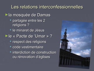 Les relations interconfessionnelles
► la mosquée de Damas
   partagée entre les 2
    religions ?
   le minaret de Jésus
► le « Pacte de ‘Umar » ?
     respect des religions
     code vestimentaire
     interdiction de construction
      ou rénovation d’églises
 
