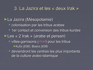 3. La Jazira et les « deux Irak »

► La Jazira (Mésopotamie)
     colonisation par les tribus arabes
     1er contact et conversion des tribus kurdes
► Les « 2 Irak » (arabe et persan)
   villes-garnisons (misr) pour les tribus
       ►Kufa (636), Basra (638)

   deviendront les centres les plus importants
    de la culture arabo-islamique
 