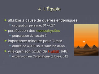 4. L’Égypte

► affaiblie à cause de guerres endémiques
   occupation persane, 617-627
► persécution des monophysites
   préparation du terrain ?
► importance mineure pour ‘Umar
   armée de 4,000 sous ‘Amr ibn al-As
► ville-garnison (misr) de Fustat, 640
   expansion en Cyrénaïque (Libye), 642
 