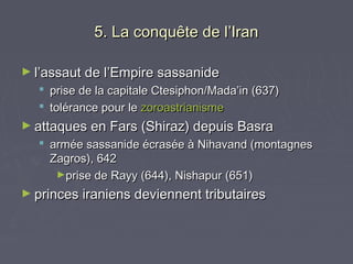 5. La conquête de l’Iran

► l’assaut de l’Empire sassanide
   prise de la capitale Ctesiphon/Mada’in (637)
   tolérance pour le zoroastrianisme
► attaques en Fars (Shiraz) depuis Basra
   armée sassanide écrasée à Nihavand (montagnes
    Zagros), 642
     ►prise de Rayy (644), Nishapur (651)

► princes iraniens deviennent tributaires
 