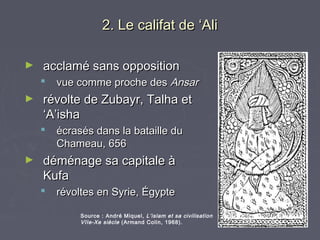 2. Le califat de ‘Ali

►   acclamé sans opposition
       vue comme proche des Ansar
►   révolte de Zubayr, Talha et
    ‘A’isha
       écrasés dans la bataille du
        Chameau, 656
►   déménage sa capitale à
    Kufa
       révoltes en Syrie, Égypte

             Source : André Miquel, L’islam et sa civilisation
             VIIe-Xe siècle (Armand Colin, 1968).
 