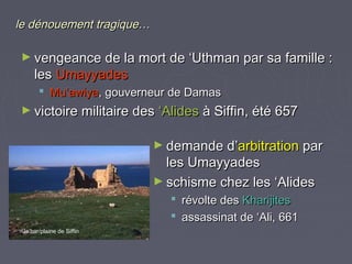 le dénouement tragique…

► vengeance de la mort de ‘Uthman par sa famille :
     les Umayyades
        Mu’awiya, gouverneur de Damas
► victoire militaire des ‘Alides à Siffin, été 657


                           ► demande d’arbitration par
                             les Umayyades
                           ► schisme chez les ‘Alides
                              révolte des Kharijites
                              assassinat de ‘Ali, 661
 Ja’bar/plaine de Siffin
 