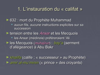 1. L’instauration du « califat »

► 632 : mort du Prophète Muhammad
   aucun fils, aucune instructions explicites sur sa
    succession
► tension entre les   Ansar et les Mecquois
    les Ansar (médinois) préféreraient ‘Ali
► les Mecquois (muhajirun) : bay’a (serment
  d’allégeance) à Abu Bakr

► khalifa (calife ; « successeur » au Prophète)
► amir al-mu’minin (« prince » des croyants)
 