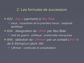 2. Les formules de succession

► 632 : bay’a (serment) à Abu Bakr
   vieux ; musulman de la première heure ; respecté ;
    apolitique
► 634 : désignation de    ‘Umar par Abu Bakr
   chef de guerre ; politique ; aristocratie mecquoise
► 644 : sélection de ‘Uthman par un conseil (shura)
  de 6 Muhajirun (dont ‘Ali)
   ‘Uthman : continuité et consolidation
 