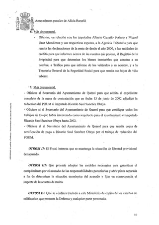 ,.
-'

              Antecedentes penales de Alicia Barceló




                 Ofíciese, en relación con los imputados Alberto Carreño Soriano y Miguel
                Uroz Mendioroz y sus respectivas esposas, a la Agencia Tributaria para que
                remita las declaraciones de la renta de desde el año 2000, a las entidades de
                crédito para que informen acerca de las cuentas que posean, al Registro de la
                Propiedad para que determine los bienes irnrrluebles que constan a su
                nombre, a Tráfico para que informe de los vehículos a su nombre, y a la
                Tesoreria General de la Seguridad Social para que remita sus hojas de vida
                laboral.


        , 7. Más documental,
     - Oficiese al Secretario del Ayuntamiento de Querol para que remita el expediente
     completo de la mesa de contratación que en fecha 15 de junio de 2002 adjudicó la
     redacción del POUM al imputado Ricardo Saul Sanchez Obaya.
     - Oficiese al al Secretario del Ayuntamiento de Querol para que certifique todos los
     trabajos en los que había intervenido como arquitecto para el ayuntamiento el imputado
     Ricardo Saul Sanchez Obaya hasta 2002.
     - Oficiese al al Secretario del Ayuntamiento de Querol para que remita copiá de
     certificación de pago a Ricardo Saul Sanchez Obaya por el trabajo de redacción del
     POUM.


         OTROSI ll: El Fiscal interesa que se mantenga la situación de libertad provisional
     del acusado.


        OTROSI llI: Que procede adoptar las medidas necesarias para garantizar el
     cumplimiento por el acusado de las responsabilidades pecuniarias y abrir pieza separada
     a fin de determinar la situación económica del acusado y fijar en consecuencia el
     importe de las cuotas de multa


        OTROSI IV: Que se confiera traslado a este Ministerio de copias de los escritos de
     calificación que presente la Defensa y cualquier parte personada.



                                                                                          16
 