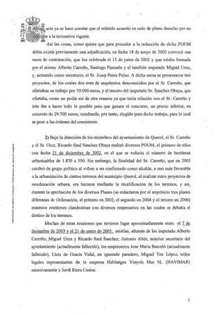 acta ya se hace constar que el referido acuerdo es nulo de pleno derecho por no
          a la normativa vigente.
        Así las cosas, como quiera que para proceder a la redacción de dicho POUM
debía existir previamente una adjudicación, en fecha 18 de mayo de 2002 convocó una
mesa de contratación, que fue celebrada et 15 de junio de 2002 y que estaba formada
por el mismo Alberto Carreña, Santiago Piazuelo y el también imputado Miguel Uroz,
y, actuando como secretario, el Sr. Josep Perez Palau. A dicha mesa se. presentaron tres
proyectos, de los cuales dos eran de arquitectos desconocidos por el Sr. Carreña, que
ofertaban su trabajo por 30.000 euros, y el tercero del imputado Sr.   ~anchez   Obaya, que
ofertaba, como no podía ser de otra manera ya que tenía relación con el Sr. Carreña y
éste iba a hacer todo lo posible para que ganara el concurso, un precio inferior, en
concreto de 29.700 euros; resultando, por tanto, elegido para dicho trabajo, para lo cual
se puso a las órdenes del consistorio.


       2) Bajo la dirección de los miembros del ayuntamiento de Querol, el Sr. Carreña
y el Sr. Uroz, Ricardo Saul Sanchez Obaya realizó diversos POUM,el primero de ellos
con fecha 21 de diciembre de 2002, en el que se reducía el número de hectáreas
urbanizables de 1.870 a 550. Sin embargo, la finalidad del Sr. Carreña, que en 2003
cambió de grupo político al volver a ser confirmado como alcalde, a uno más favorable
a la urbanización de ciertos terrenos del municipio Querol, al realizar estos proyectos de
reordenación urbana, era lucrarse mediante la recalificación de los terrenos, y así,
durante la aprobación de los diversos Planes (se redactaron por el arquitecto tres planes
diferentes de Ordenación, el primero en 2002, el segundo en 2004 y el tercero en 2006)
mantuvo reuniones clandestinas con diversos empresarios en las cuales se debatía el
destino de los terrenos.
       Muchas de estas reuniones que tuvieron lugar aproximadamente entre el 7 de
diciembre de 2003 y el 21 de enero de 2005, asistían, además de los imputado Alberto
Carreña, Miguel Uroz y Ricardo Saul Sanchez; Antonio Altés, anterior secretario del
ayuntamiento (actualmente fallecido), los empresarios Jase Maria Barceló (actualmente
fallecido), Lluis de Gracia Vidal,. en ignorado paradero, Miguel Ten López, todos
legales representantes de la empresa Habitatges Vinyols Mar SL (HAVIMAR)
sucesivamente y Jordi Riera Cusine.




                                                                                         2
 