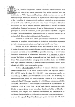 Sr. Carreño se comprometía, por tanto a facilitar la urbanización de la finca
    lDü,car, sin embargo para que ese compromiso fuera factible, necesitaba hacer una
Inc)dil:lc3lciém del POUM vigente, modificación que se haría posteriormente, pero que, al
haber logrado que la redacción la realizara un arquitecto de su confianza y que también
se iba a' beneficiar de los cambios, tenía totalmente controlada y era absolutamente
conocedor de que se produciría, pues, también como diremos después, iba a utilizar toda
su influencia para con las personas que debían aprobarlo con la finalidad de que esas
modificaciones llegaran a buen término, sin que en ningún momento las personas que
participaron en la mesa de contratación, o en la aprobación de los l;'OUM, a excepción
del propio Carreño y Miguel Uroz supieran cuales eran los verdaderos intereses para la
contratación de dicho arquitecto o del cambio de Planeamiento.
       Finalmente el Alcalde hacía constar que el acuerdo contenido en el Convenio
Urbanístico se supeditaba a su aprobación en el pleno del ayuntamiento, más dicho
convenio, como ya hemos apuntado, nunca llegó a ser valorado por el pleno.
       Haciendo uso de esa información acerca del aumento de valor de la finca
L' Alboyar, información que en cualquier caso, no debía ser difundida por los que la
conocieran, en virtud del nuevo POUM que pretendían aprobar y de lo cual habían
conversado extensamente en las reuniones precedentes, el 21 de enero de 2005 la
empresa HAVIMAR, en esa fecha representada por Jose Maria Barceló y por Lluis de
Gracia Vidal, compró dichafínca a su propietario Jordi Riera Cusine por 66.632,22
euros según consta en la escritura, a pesar de que en dicho momento la finca estaba
valorada en 8.400.000 euros según tasación pericial.
       En fecha 5 de abril de 2006, haciendo uso de la misma información acerca de
las modificaciones en el POUM para la urbanización finca, los imputados MIGUEL
TEN LOPEZ, mayor de edad, DNI 39634519 y con antecedentes penales no
computables, y ALICIA BARCELO VALIENTE mayor de edad DNI 47762851 Y sin
antecedentes penales, ambos con ánimo de lucrarse a través de dicha información,
vendieron la finca L' Alboyar por la cantidad de 3.800.000 euros a las empresas Moldis
Echarro SL y Heckaberri SL. Dichos imputados sucedieron en la administración de
HAVIMAR a Lluis de Gracia Vidal y a Jose Maria Barceló, puesto que éste había
fallecido ya en esa época, no en vano Alicia Barceló es la hija del fallecido, y
obviamente, como allegada a los anteriores administradores, era conscientes de los
cambios que iban a producirse en el planeamiento municipal, a mayor abundamiento, y
en el caso del imputado Miguel Ten Lopez, que ya era propietario del 50% de la


                                                                                       4
 