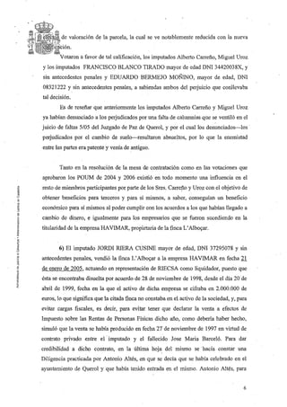 ~{~'F~Qi§. de   valoración de la parcela, la cual se ve notablemente reducida con la nueva


         Vcltm'on a favor de tal calificación, los imputados Alberto Carreño, Miguel Uroz
y los imputados FRANCISCO BLANCO TIRADO mayor de edad DNI 34420038X, y
sin antecedentes penales y EDUARDO BERMEJO MOÑINO, mayor de edad, DNI
08321222 y sin antecedentes penales, a sabiendas ambos del perjuicio que conllevaba
tal decisión.
         Es de reseñar que anteriormente los imputados Alberto Carreño y Miguel Uroz
ya habían denunciado a los perjudicados por una falta de calumnias que se ventiló en el
juicio de faltas 5/05 del Juzgado de Paz de Querol, y por el cual los denunciados-los
perjudicados por el caIilbio de suelo-resultaron absueltos, por lo que la enemistad
entre las partes era patente y venía de antiguo.


         Tanto en la resolución de la mesa de contratación como en las votaciones que
aprobaron los POUM de 2004 y 2006 existió en todo momento una influencia en el
resto de miembros participantes por parte de los Sres.   Carre~o   y Uroz con el objetivo de
obtener beneficios para terceros y para sí mismós, a saber, conseguían un beneficio
económico para sí mismos al poder cumplir con los acuerdos a los que habían llegado a
cambio de dinero, e igualmente para los empresarios que se fueron sucediendo en la
titularidad de la empresa HAVIMAR, propietaria de la finca L' Alboyar.


        6) El imputado JORDI RIERA CUSINE mayor de edad, DNI37295078 y sin
antecedentes penales, vendió la finca L' Alboyar a la empresa HAVIMAR en fecha 21
de enero de 2005, actuando en representación de RIECSA como liquidador, puesto que
ésta se encontraba disuelta por acuerdo de 28 de noviembre de 1998, desde el día 20 de
abril de 1999, fecha en la que el activo de dicha empresa se cifraba en 2.000.000 de
euros, 10 que significa que la citada finca no constaba en el activo de la sociedad, y, para
evitar cargas fiscales, es decir, para evitar tener que declarar la venta a efectos de
Impuesto sobre las Rentas de Personas Físicas dicho año, como debería haber hecho,
simuló que la venta se había producido en fecha 27 de noviembre de 1997 en virtud de.
contrato privado entre el' imputado y el fallecido Jose Maria Barceló. Para dar
credibilidad a dicho contrato, en la última hoja del mismo se hacía constar una
Diligencia practicada por Antonio Altés, en que se decía que se había celebrado en el
ayuntamiento de Querol y que había tenido entrada en el mismo. Antonio Altés, para


                                                                                          6
 