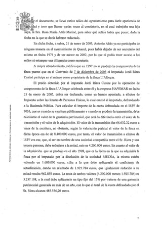 el docwnento, se llevó varios sellos del ayuntamiento para darle apariencia de
           y tuvo que llámar varias veces al consistorio, en el cual trabajaba una lúja
         Sra. Rosa Maria Altés Mariné, para saber qué sellos había que poner, dada la
fecha en la que se decía haberse redactado.
       En dicha fecha, a saber, 21 de enero de 2005, Antonio Altés ya no participaba de
ninguna manera en el ayuntamiento de Querol, pues había dejado de ser secretario del
mismo en fecha 1974 Y de ser asesor en 2002, por lo que ni podía tener acceso a los
sellos ni estampar una diligencia como secretario.
       A mayor abundamiento, ratifica que en 1997 no se produjo la compraventa de la
finca puesto que en el Convenio de 7 de diciembre de 2003 el imputado Jordi Riera
Cusiné participa en el mismo como propietario de la finca L' Albo«ar.
       El precio obtenido por el imputado Jordi Riera Cusine por la operación. de
compraventa de la finca L' Albo«ar celebrada entre él y la empresa HAVIMAR en fecha
21 de enero de 2005, debía ser declarado, como ya hemos apuntado, a efectos de
Impuesto sobre las Rentas de Personas Físicas, lo cual omitió el imputado, defraudando
a la Hacienda Pública. Para calcular el importe de la cuota defraudada en el IRPF de
2005, que es cuando se escritura públicamente y cuando se produjo la transmisión, debe
calcularse el valor de la ganancia patrimonial, que será la diferencia entre el valor de la
transmisión y el valor de la adquisición. El valor de la transmisión fue 66.632.22 euros a
tenor de la escritura, no obstante, según la valoración pericial el valor de la finca en
dicha época era de de 8.400.000 euros, por tanto, el valor de transmisión a efectos de
IRPF era ese, que, al ser en nombre de una sociedad compartida entre el Sr. Riera y una
tercera persona, debe reducirse a la mitad, esto es 4.200.000 euros. En cuanto al valor de
la adquisición. que se produjo en el año 1998, que es la fecha en la que es adquirida la
finca por el imputado por la disolución de la sociedad RIECSA, la misma estaba
valorada en 1.680.000 euros, cifra a la que debe aplicarsele el coeficiente de
actualización, dando un resultado de 1. 925.784 euros, que igualmente reducido a su
mitad resulta 962.892 euros. La resta de ambos valores (4.200.000 menos 1.925.784) es
3.237.108, a la cual debe aplicarsele un tipo fijo del 15% por tratarse de una ganancia
patrimonial generada en más de un afio, con lo que el total de la cuota defraudada por el
Sr. Riera alcanza 485.556,20 euros.




                                                                                         7
 