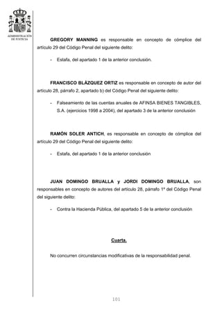 101
GREGORY MANNING es responsable en concepto de cómplice del
artículo 29 del Código Penal del siguiente delito:
- Estafa, del apartado 1 de la anterior conclusión.
FRANCISCO BLÁZQUEZ ORTIZ es responsable en concepto de autor del
artículo 28, párrafo 2, apartado b) del Código Penal del siguiente delito:
- Falseamiento de las cuentas anuales de AFINSA BIENES TANGIBLES,
S.A. (ejercicios 1998 a 2004), del apartado 3 de la anterior conclusión
RAMÓN SOLER ANTICH, es responsable en concepto de cómplice del
artículo 29 del Código Penal del siguiente delito:
- Estafa, del apartado 1 de la anterior conclusión
JUAN DOMINGO BRUALLA y JORDI DOMINGO BRUALLA, son
responsables en concepto de autores del artículo 28, párrafo 1º del Código Penal
del siguiente delito:
- Contra la Hacienda Pública, del apartado 5 de la anterior conclusión
Cuarta.
No concurren circunstancias modificativas de la responsabilidad penal.
 