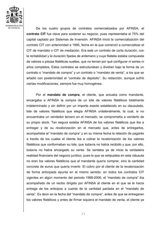 11
De los cuatro grupos de contratos comercializados por AFINSA, el
contrato CIT fue clave para sostener su negocio, pues representaba el 75% del
capital captado por Sistemas de Inversión. AFINSA inició la comercialización del
contrato CIT con anterioridad a 1995, fecha en la que comenzó a comercializar el
CIT de mandato o CIT de mediación. Era este un contrato de corta duración, con
la rentabilidad y la duración fijadas de antemano y cuya filatelia estaba compuesta
de valores o piezas filatélicas sueltas, que no tenían por qué configurar ni series ni
años completos. Estos contratos se estructuraban y dividían bajo la forma de un
contrato o “mandato de compra” y un contrato o “mandato de venta”, a los que se
añadió con posterioridad el “contrato de depósito”. Su redacción, aunque sufrió
ciertas modificaciones, siempre fue muy homogénea.
Por el mandato de compra, el cliente, que actuaba como mandante,
encargaba a AFINSA la compra de un lote de valores filatélicos totalmente
indeterminado y sin definir por un importe exacto establecido en su clausulado,
lote de valores filatélicos que elegía AFINSA unilateralmente, la cual, si no
encuentraba un vendedor tercero en el mercado, se comprometía a venderlo de
su propio stock. Tan segura estaba AFINSA de los valores filatélicos que iba a
entregar y de su revalorización en el mercado que, antes de entregarlos,
acompañaba al “mandato de compra” y en su misma fecha la relación de pagarés
a través de los cuales el cliente iba a cobrar la revalorización de los valores
filatélicos que conformaban su lote, que todavía no había recibido y que, por ello,
todavía no había encargado su venta. Se sentaba ya de inicio la verdadera
realidad financiera del negocio jurídico, pues lo que se estipulaba en esta cláusula
no eran los valores filatélicos que el mandante quería comprar, sino la cantidad
concreta de euros que quería invertir. El cobro por el cliente de la revalorización
de forma anticipada apunta en el mismo sentido: en todos los contratos CIT
vigentes en algún momento del periodo 1998-2006, el “mandato de compra” iba
acompañado de un recibo dirigido por AFINSA al cliente en el que se le hacía
entrega de los anticipos a cuenta de la cantidad pactada en el “mandato de
venta”. Es decir en la fecha del “mandato de compra”, antes de que se entregaran
los valores filatélicos y antes de firmar siquiera el mandato de venta, el cliente ya
 