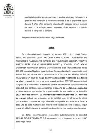 110
posibilidad de obtener subvenciones o ayudas públicas y del derecho a
gozar de los beneficios o incentivos fiscales o de la Seguridad Social
durante 5 años años así como inhabilitación especial para el ejercicio
del derecho de sufragio pasivo, profesión, oficio, industria o comercio
durante el tiempo de la condena
Respecto de todos los acusados, pago de costas.
Sexta.
De conformidad con lo dispuesto en los arts. 109, 110 y 116 del Código
Penal, los acusados JUAN ANTONIO CANO CUEVAS, ALBERTINO DE
FIGUEIREDO NASCIMENTO, CARLOS DE FIGUEIREDO ESCRIBÁ, VICENTE
MARTÍN PEÑA, EMILIO BALLESTER LÓPEZ y JOAQUÍN JOSÉ ABAJO
QUINTANA indemnizarán conjunta y solidariamente a los 190.022 titulares de los
269.570 contratos filatélicos cuya identidad figura en la relación incorporada en el
Anexo P-2 del Informe de la Administración Concursal de AFINSA BIENES
TANGIBLES SA de 29 de marzo de 2007 en la cantidad reconocida a cada uno
de ellos como crédito concursal en el procedimiento nº 208/2006 seguido ante el
Juzgado de lo Mercantil nº 6 de Madrid para la declaración de concurso de dicha
sociedad. Esa cantidad, que corresponde al importe de los fondos entregados
a dicha sociedad con motivo de la contratación de sus productos de inversión
(2.221 millones de euros) y a los intereses de tales inversiones (353 millones
de euros), deberá ser minorada en la cantidad que en el curso de dicho
procedimiento concursal se haya abonado ya o pueda abonarse en el futuro a
cada uno de esos inversores con motivo de la liquidación de la sociedad, según
quede acreditado durante la ejecución de la sentencia que recaiga en esta causa.
De dichas indemnizaciones responderá subsidiariamente la sociedad
AFINSA BIENES TANGIBLES S.A. de acuerdo con lo dispuesto en el art. 120.4º
del Código Penal.
 