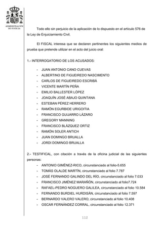 112
Todo ello sin perjuicio de la aplicación de lo dispuesto en el artículo 576 de
la Ley de Enjuiciamiento Civil.
El FISCAL interesa que se declaren pertinentes los siguientes medios de
prueba que pretende utilizar en el acto del juicio oral:
1.- INTERROGATORIO DE LOS ACUSADOS:
- JUAN ANTONIO CANO CUEVAS
- ALBERTINO DE FIGUEIREDO NASCIMENTO
- CARLOS DE FIGUEIREDO ESCRIBÁ
- VICENTE MARTÍN PEÑA
- EMILIO BALLESTER LÓPEZ
- JOAQUÍN JOSÉ ABAJO QUINTANA
- ESTEBAN PÉREZ HERRERO
- RAMÓN EGURBIDE URIGOITIA
- FRANCISCO GUIJARRO LÁZARO
- GREGORY MANNING
- FRANCISCO BLÁZQUEZ ORTIZ
- RAMÓN SOLER ANTICH
- JUAN DOMINGO BRUALLA
- JORDI DOMINGO BRUALLA
2.- TESTIFICAL, con citación a través de la oficina judicial de las siguientes
personas:
- ANTONIO GIMÉNEZ-RICO, circunstanciado al folio-5.655
- TOMÁS OLALDE MARTÍN, circunstanciado al folio 7.787
- JOSÉ FERNANDO GALINDO DEL RÍO, circunstanciado al folio 7.033
- FRANCISCO JIMÉNEZ MARAÑÓN, circunstanciado al folio7.724
- RAFAEL-PEDRO NOGUERO GALILEA, circunstanciado al folio 10.584
- FERNANDO BURDIEL HURDISÁN, circunstanciado al folio 7.597
- BERNARDO VALERO VALERO, circunstanciado al folio 10.408
- OSCAR FERNÁNDEZ CORRAL, circunstanciado al folio 12.371
 