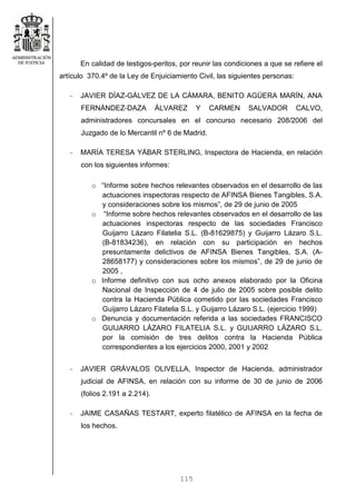 115
En calidad de testigos-peritos, por reunir las condiciones a que se refiere el
artículo 370.4º de la Ley de Enjuiciamiento Civil, las siguientes personas:
- JAVIER DÍAZ-GÁLVEZ DE LA CÁMARA, BENITO AGÜERA MARÍN, ANA
FERNÁNDEZ-DAZA ÁLVAREZ Y CARMEN SALVADOR CALVO,
administradores concursales en el concurso necesario 208/2006 del
Juzgado de lo Mercantil nº 6 de Madrid.
- MARÍA TERESA YÁBAR STERLING, Inspectora de Hacienda, en relación
con los siguientes informes:
o “Informe sobre hechos relevantes observados en el desarrollo de las
actuaciones inspectoras respecto de AFINSA Bienes Tangibles, S.A.
y consideraciones sobre los mismos”, de 29 de junio de 2005
o “Informe sobre hechos relevantes observados en el desarrollo de las
actuaciones inspectoras respecto de las sociedades Francisco
Guijarro Lázaro Filatelia S.L. (B-81629875) y Guijarro Lázaro S.L.
(B-81834236), en relación con su participación en hechos
presuntamente delictivos de AFINSA Bienes Tangibles, S.A. (A-
28658177) y consideraciones sobre los mismos”, de 29 de junio de
2005 ,
o Informe definitivo con sus ocho anexos elaborado por la Oficina
Nacional de Inspección de 4 de julio de 2005 sobre posible delito
contra la Hacienda Pública cometido por las sociedades Francisco
Guijarro Lázaro Filatelia S.L. y Guijarro Lázaro S.L. (ejercicio 1999)
o Denuncia y documentación referida a las sociedades FRANCISCO
GUIJARRO LÁZARO FILATELIA S.L. y GUIJARRO LÁZARO S.L.
por la comisión de tres delitos contra la Hacienda Pública
correspondientes a los ejercicios 2000, 2001 y 2002
- JAVIER GRÁVALOS OLIVELLA, Inspector de Hacienda, administrador
judicial de AFINSA, en relación con su informe de 30 de junio de 2006
(folios 2.191 a 2.214).
- JAIME CASAÑAS TESTART, experto filatélico de AFINSA en la fecha de
los hechos.
 