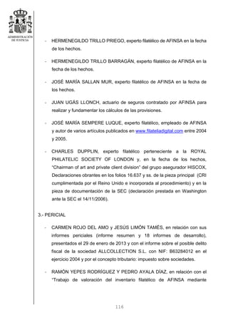 116
- HERMENEGILDO TRILLO PRIEGO, experto filatélico de AFINSA en la fecha
de los hechos.
- HERMENEGILDO TRILLO BARRAGÁN, experto filatélico de AFINSA en la
fecha de los hechos.
- JOSÉ MARÍA SALLAN MUR, experto filatélico de AFINSA en la fecha de
los hechos.
- JUAN UGÁS LLONCH, actuario de seguros contratado por AFINSA para
realizar y fundamentar los cálculos de las provisiones.
- JOSÉ MARÍA SEMPERE LUQUE, experto filatélico, empleado de AFINSA
y autor de varios artículos publicados en www.filateliadigital.com entre 2004
y 2005.
- CHARLES DUPPLIN, experto filatélico perteneciente a la ROYAL
PHILATELIC SOCIETY OF LONDON y, en la fecha de los hechos,
“Chairman of art and private client division” del grupo asegurador HISCOX,
Declaraciones obrantes en los folios 16.637 y ss. de la pieza principal (CRI
cumplimentada por el Reino Unido e incorporada al procedimiento) y en la
pieza de documentación de la SEC (declaración prestada en Washington
ante la SEC el 14/11/2006).
3.- PERICIAL
- CARMEN ROJO DEL AMO y JESÚS LIMÓN TAMÉS, en relación con sus
informes periciales (informe resumen y 18 informes de desarrollo),
presentados el 29 de enero de 2013 y con el informe sobre el posible delito
fiscal de la sociedad ALLCOLLECTION S.L. con NIF: B63284012 en el
ejercicio 2004 y por el concepto tributario: impuesto sobre sociedades.
- RAMÓN YEPES RODRÍGUEZ Y PEDRO AYALA DÍAZ, en relación con el
“Trabajo de valoración del inventario filatélico de AFINSA mediante
 