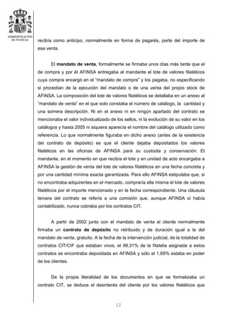 12
recibía como anticipo, normalmente en forma de pagarés, parte del importe de
esa venta.
El mandato de venta, formalmente se firmaba unos días más tarde que el
de compra y por él AFINSA entregaba al mandante el lote de valores filatélicos
cuya compra encargó en el “mandato de compra” y los pagaba, no especificando
si procedían de la ejecución del mandato o de una venta del propio stock de
AFINSA. La composición del lote de valores filatélicos se detallaba en un anexo al
“mandato de venta” en el que solo constaba el número de catálogo, la cantidad y
una somera descripción. Ni en el anexo ni en ningún apartado del contrato se
mencionaba el valor individualizado de los sellos, ni la evolución de su valor en los
catálogos y hasta 2005 ni siquiera aparecía el nombre del catálogo utilizado como
referencia. Lo que normalmente figuraba en dicho anexo (antes de la existencia
del contrato de depósito) es que el cliente dejaba depositados los valores
filatélicos en las oficinas de AFINSA para su custodia y conservación. El
mandante, en el momento en que recibía el lote y en unidad de acto encargaba a
AFINSA la gestión de venta del lote de valores filatélicos en una fecha concreta y
por una cantidad mínima exacta garantizada. Para ello AFINSA estipulaba que, si
no encontraba adquirentes en el mercado, compraría ella misma el lote de valores
filatélicos por el importe mencionado y en la fecha correspondiente. Una cláusula
tercera del contrato se refería a una comisión que, aunque AFINSA sí había
contabilizado, nunca cobraba por los contratos CIT.
A partir de 2002 junto con el mandato de venta el cliente normalmente
firmaba un contrato de depósito no retribuido y de duración igual a la del
mandato de venta, gratuito. A la fecha de la intervención judicial, de la totalidad de
contratos CIT/CIF que estaban vivos, el 98,31% de la filatelia asignada a estos
contratos se encontraba depositada en AFINSA y sólo el 1,69% estaba en poder
de los clientes.
De la propia literalidad de los documentos en que se formalizaba un
contrato CIT, se deduce el desinterés del cliente por los valores filatélicos que
 